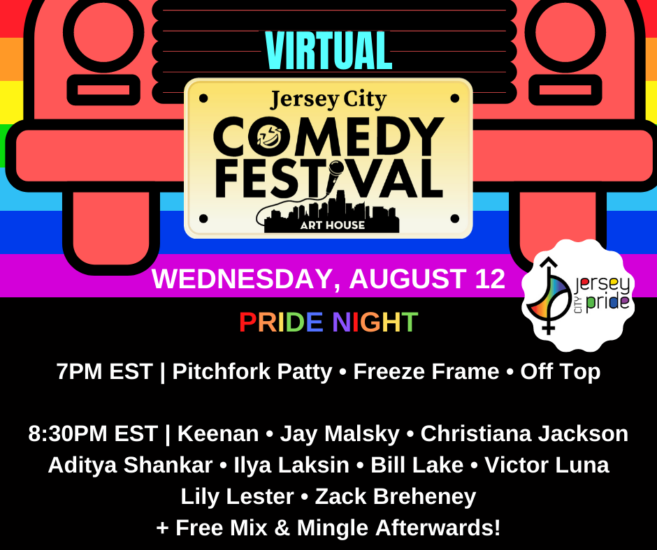 Virtual jersey city comedy festival; Wednesday august 12; pride night; 7pm est | pitchfork patty - freeze frame - off top; 8:30pm est | keenan - jay malsky - christiana jackson - aditya shanker - ilya laksin - bill lake - victor luna- lily lester - zack breheney + free mix & migle afterwords