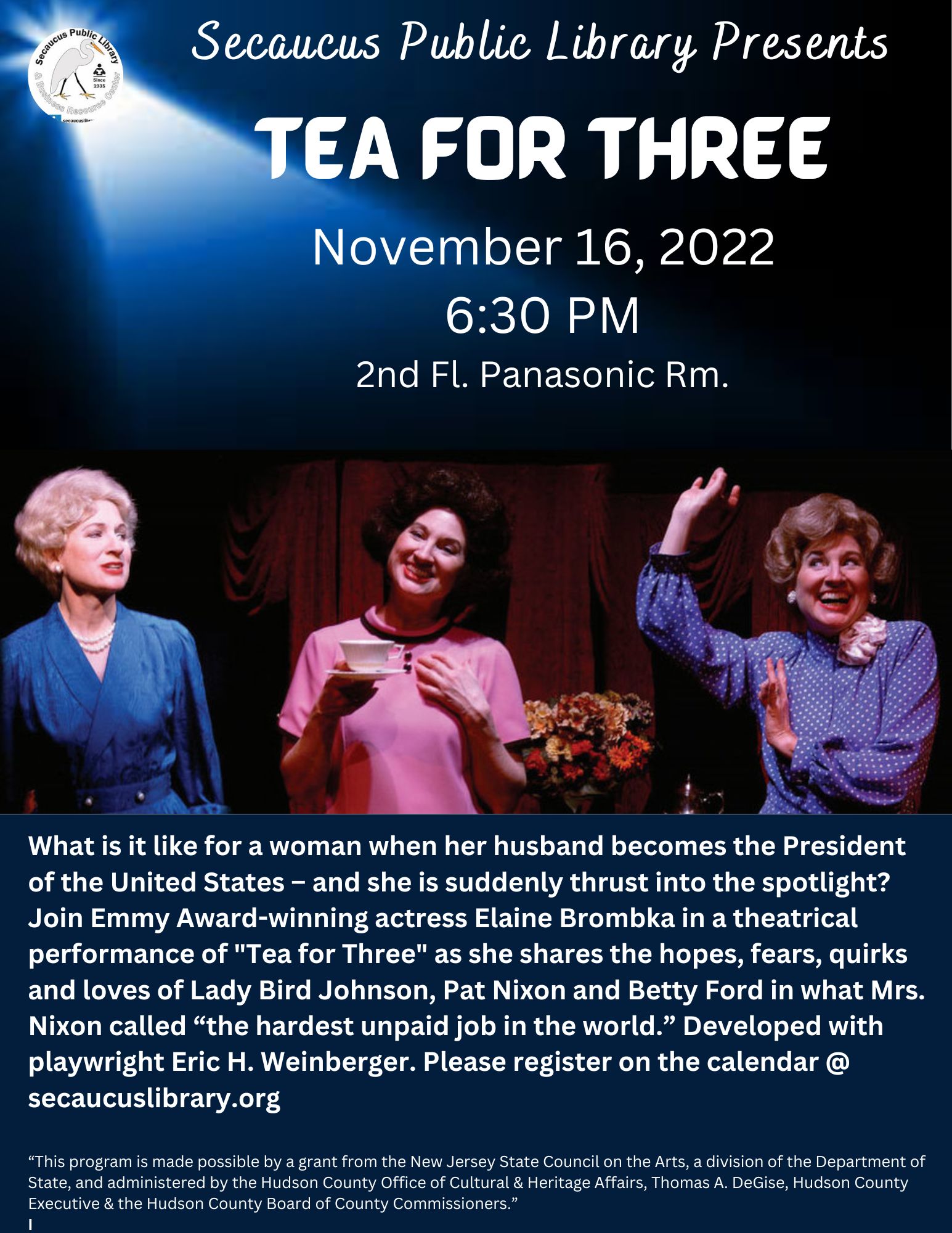 Secaucus Public Library presents Tea for Three flyer; November 16, 2022 6:30 PM 2nd Fl. Panasonic Rm.; What is it like for a woman when her husband becomes the President of the United States – and she is suddenly thrust into the spotlight? Join Emmy Award-winning actress Elaine Brombka in a theatrical performance of "Tea for Three" as she shares the hopes, fears, quirks and loves of Lady Bird Johnson, Pat Nixon and Betty Ford in what Mrs. Nixon called “the hardest unpaid job in the world.” Developed with playwright Eric H. Weinberger. Please register on the calendar @ secaucuslibrary.org
